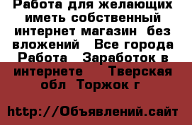  Работа для желающих иметь собственный интернет магазин, без вложений - Все города Работа » Заработок в интернете   . Тверская обл.,Торжок г.